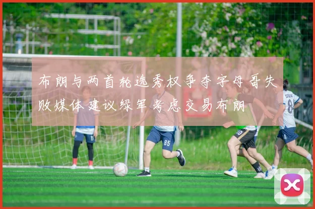 布朗与两首轮选秀权争夺字母哥失败媒体建议绿军考虑交易布朗