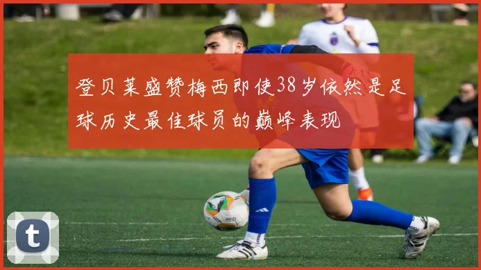 登贝莱盛赞梅西即使38岁依然是足球历史最佳球员的巅峰表现
