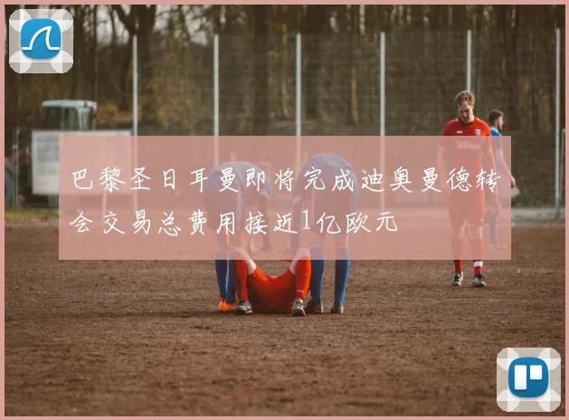 巴黎圣日耳曼即将完成迪奥曼德转会交易总费用接近1亿欧元