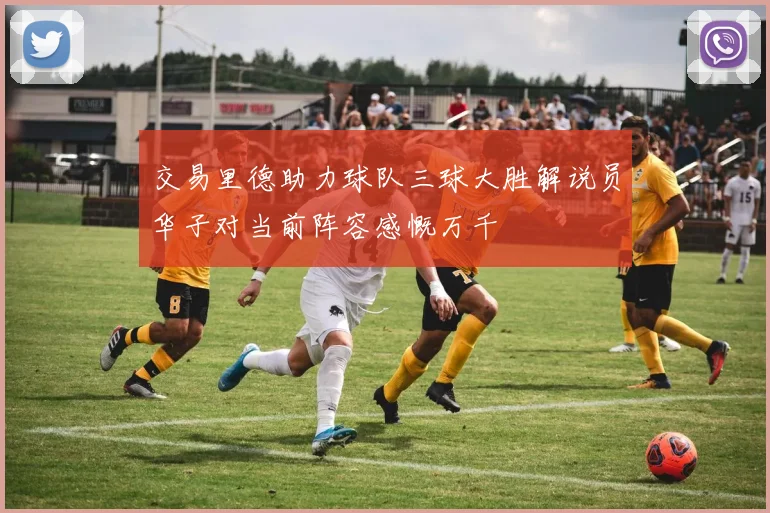 交易里德助力球队三球大胜解说员华子对当前阵容感慨万千