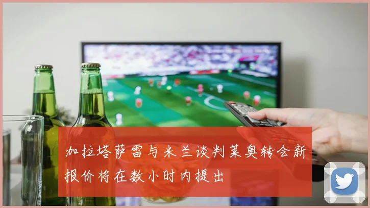 加拉塔萨雷与米兰谈判莱奥转会新报价将在数小时内提出
