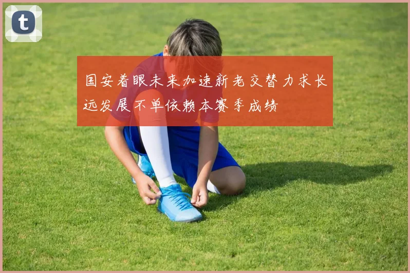 国安着眼未来加速新老交替力求长远发展不单依赖本赛季成绩