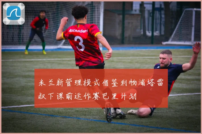 米兰新管理模式借鉴利物浦塔雷囧叔下课前运作赛巴里计划