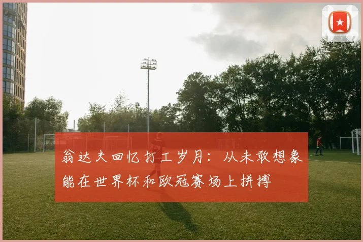 翁达夫回忆打工岁月：从未敢想象能在世界杯和欧冠赛场上拼搏