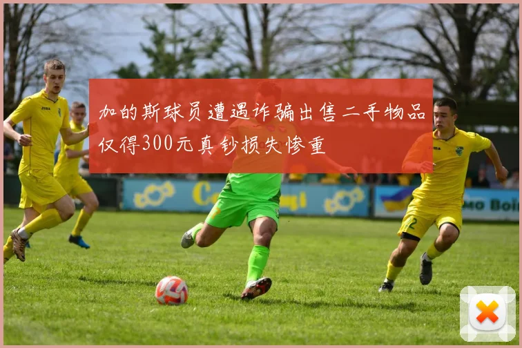 加的斯球员遭遇诈骗出售二手物品仅得300元真钞损失惨重