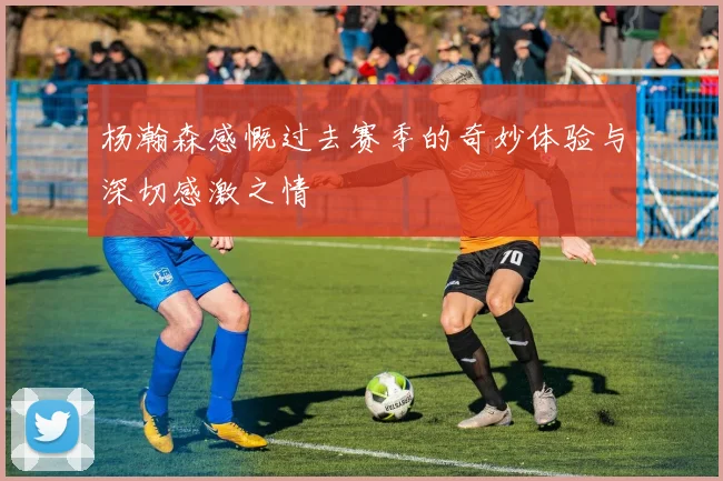 杨瀚森感慨过去赛季的奇妙体验与深切感激之情