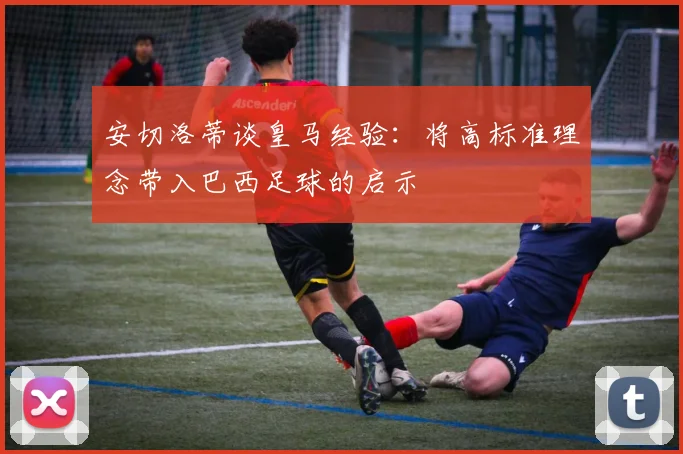 安切洛蒂谈皇马经验：将高标准理念带入巴西足球的启示