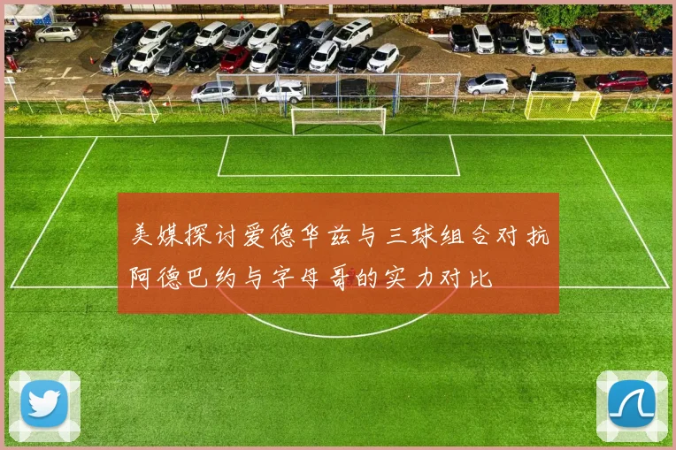 美媒探讨爱德华兹与三球组合对抗阿德巴约与字母哥的实力对比