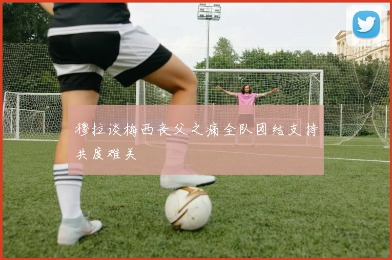 穆拉谈梅西丧父之痛全队团结支持共度难关