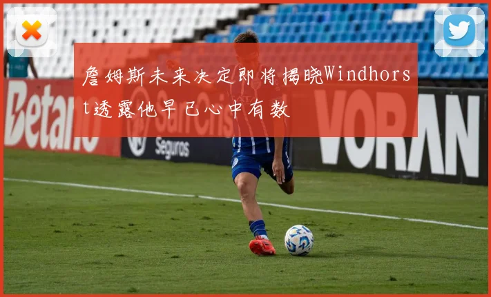 詹姆斯未来决定即将揭晓Windhorst透露他早已心中有数