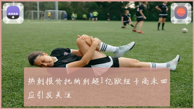 热刺报价托纳利超1亿欧纽卡尚未回应引发关注