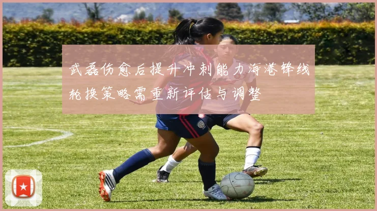 武磊伤愈后提升冲刺能力海港锋线轮换策略需重新评估与调整