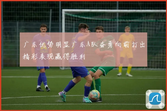 广东优势明显广东A队奋勇向前打出精彩表现赢得胜利