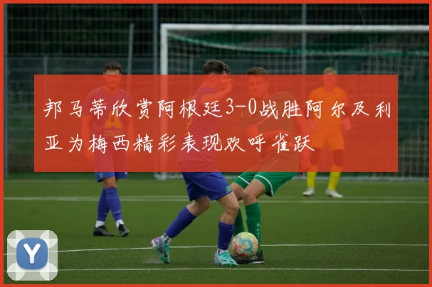 邦马蒂欣赏阿根廷3-0战胜阿尔及利亚为梅西精彩表现欢呼雀跃
