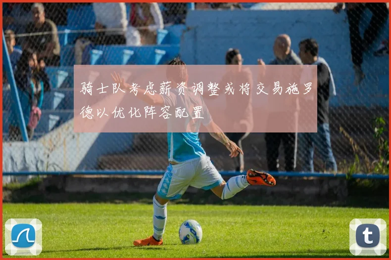 骑士队考虑薪资调整或将交易施罗德以优化阵容配置