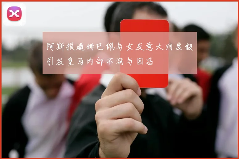 阿斯报道姆巴佩与女友意大利度假引发皇马内部不满与困惑