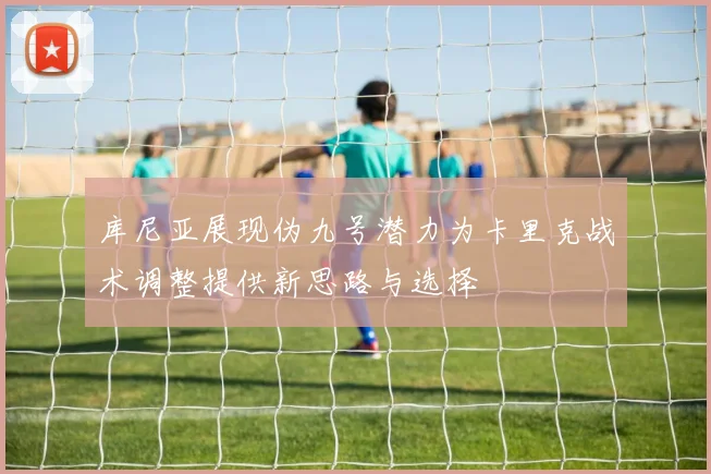 库尼亚展现伪九号潜力为卡里克战术调整提供新思路与选择