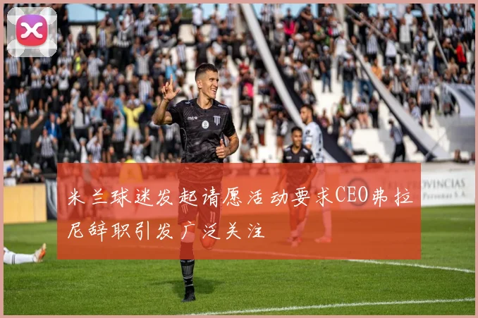 米兰球迷发起请愿活动要求CEO弗拉尼辞职引发广泛关注