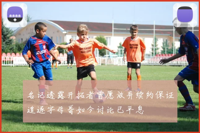 名记透露开拓者曾愿放弃续约保证追逐字母哥如今讨论已平息