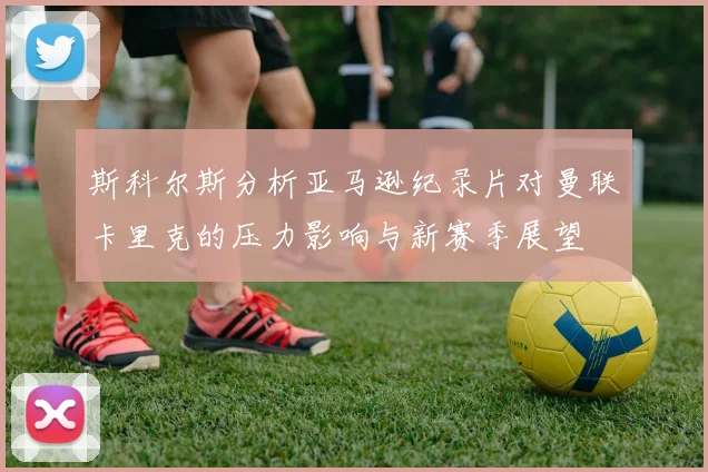 斯科尔斯分析亚马逊纪录片对曼联卡里克的压力影响与新赛季展望