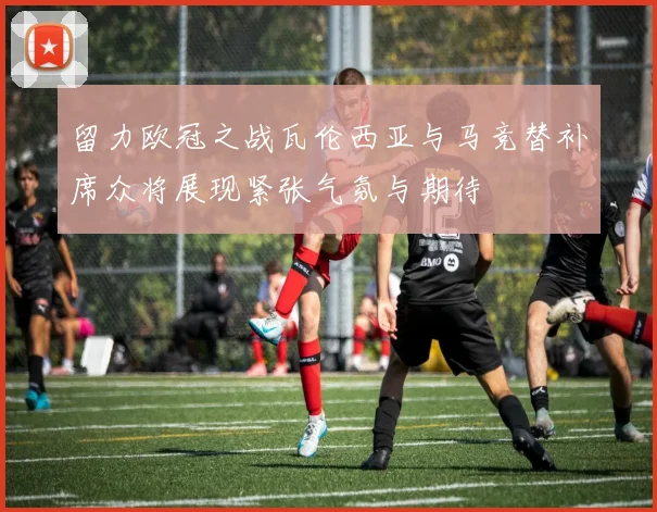 留力欧冠之战瓦伦西亚与马竞替补席众将展现紧张气氛与期待